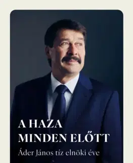 Fejtóny, rozhovory, reportáže A haza minden előtt - Áder János tíz elnöki éve